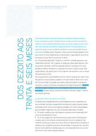 DOS DEZOITO AOS
TRINTA E SEIS MESES

PLANO PARA UMA COPARENTALIDADE POSITIVA
um guia para pais E MÃES separados

O período dos dezoito meses aos três anos é marcado por rápidas mudanças
físicas, emocionais e sociais. Os bebés tornam-se cada vez mais conscientes do
mundo em redor e poderão desenvolver laços com vários cuidadores (isto é, pai/
mãe, avós, educadores de infância, amigos de família). A criança desenvolve a
expectativa de que os seus cuidadores satisfaçam as suas necessidades físicas e
emocionais. Os bebés podem responder a diversos estilos de parentalidade. Começam a tornar-se mais independentes e a desenvolver a capacidade de se confortar
(brinquedo ou lençol favorito ou chuchar no dedo).
As crianças desta idade estão “cheias de si mesmas” e poderão expressar a sua
independência dizendo “não” a pedidos ou exigências. Nesta idade, algumas crianças poderão manifestar o medo da separação, portanto, transições entre casas
poderão ser difíceis. Resistência a mudanças é normal em muitas crianças. Este
comportamento não significa que o outro progenitor não seja bom ou que a criança
não queira estar com ele.
Se os pais partilham a parentalidade de forma sincera e tranquila, por vezes é mais
fácil para as crianças quando o progenitor com quem estão os deixar com o outro.
Isto evita interromper actividades que estejam a decorrer quando um progenitor
vai buscar a criança e manifesta a aceitação da transição tranquilamente. Horários
previsíveis e apoiar a relação com o outro progenitor pode tornar as transições
mais fáceis. Os bebés são particularmente sensíveis a tensões, zangas e violência
nas relações parentais.
/ElaboraR um Plano para esta Idade
É importante que cada pai/mãe tenha a oportunidade de se tornar competente e se
sinta confortável com todos os aspectos da rotina diária da criança, incluindo o banho,
alimentação, dormir, brincar, ler e organizar actividades com outras crianças adequadas à sua idade. Progenitores com uma criança desta idade devem considerar:
•	 As tarefas cuidadoras que cada progenitor prestava antes da separação, bem
como a personalidade da criança.
•	 Se um dos progenitores não esteve envolvido regularmente na prestação de
cuidados, dois ou três contactos semanais durante o dia com o progenitor não
residente, permite que os laços entre este e filho(a) se desenvolvam e fortaleçam à
medida que as competências parentais são dominadas. O acrescento de uma visita
durante a noite poderá ser planeada após um curto espaço de tempo se a criança

/ 11

não mostrar sinais de perturbação excessiva.

 