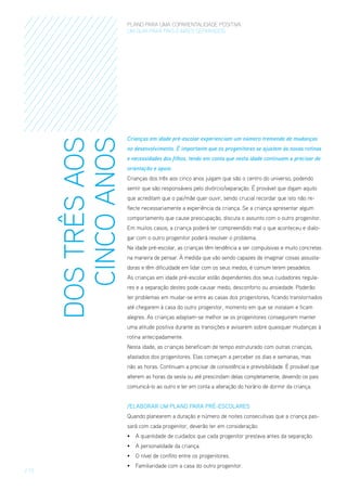 DOS TRÊS AOS
CINCO ANOS

PLANO PARA UMA COPARENTALIDADE POSITIVA
um guia para pais E MÃES separados

Crianças em idade pré-escolar experienciam um número tremendo de mudanças
no desenvolvimento. É importante que os progenitores se ajustem às novas rotinas
e necessidades dos filhos, tendo em conta que nesta idade continuam a precisar de
orientação e apoio.
Crianças dos três aos cinco anos julgam que são o centro do universo, podendo
sentir que são responsáveis pelo divórcio/separação. É provável que digam aquilo
que acreditam que o pai/mãe quer ouvir, sendo crucial recordar que isto não reflecte necessariamente a experiência da criança. Se a criança apresentar algum
comportamento que cause preocupação, discuta o assunto com o outro progenitor.
Em muitos casos, a criança poderá ter compreendido mal o que aconteceu e dialogar com o outro progenitor poderá resolver o problema.
Na idade pré-escolar, as crianças têm tendência a ser compulsivas e muito concretas
na maneira de pensar. À medida que vão sendo capazes de imaginar coisas assustadoras e têm dificuldade em lidar com os seus medos, é comum terem pesadelos.
As crianças em idade pré-escolar estão dependentes dos seus cuidadores regulares e a separação destes pode causar medo, desconforto ou ansiedade. Poderão
ter problemas em mudar-se entre as casas dos progenitores, ficando transtornados
até chegarem à casa do outro progenitor, momento em que se instalam e ficam
alegres. As crianças adaptam-se melhor se os progenitores conseguirem manter
uma atitude positiva durante as transições e avisarem sobre quaisquer mudanças à
rotina antecipadamente.
Nesta idade, as crianças beneficiam de tempo estruturado com outras crianças,
afastados dos progenitores. Elas começam a perceber os dias e semanas, mas
não as horas. Continuam a precisar de consistência e previsibilidade. É provável que
alterem as horas da sesta ou até prescindam delas completamente, devendo os pais
comunicá-lo ao outro e ter em conta a alteração do horário de dormir da criança.
/ElaboraR um Plano para Pré-escolarES
Quando planearem a duração e número de noites consecutivas que a criança passará com cada progenitor, deverão ter em consideração:
•	 A quantidade de cuidados que cada progenitor prestava antes da separação.
•	 A personalidade da criança.
•	 O nível de conflito entre os progenitores.

/ 13

•	 Familiaridade com a casa do outro progenitor.

 