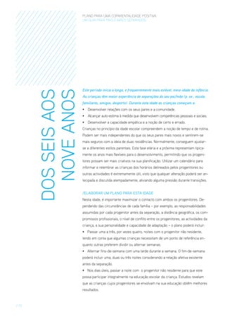 DOS SEIS AOS
NOVE ANOS

PLANO PARA UMA COPARENTALIDADE POSITIVA
um guia para pais E MÃES separados

Este período inicia a longa, e frequentemente mais estável, meia-idade da infância.
As crianças têm maior experiência de separações do seu pai/mãe (p. ex.: escola,
familiares, amigos, desporto). Durante esta idade as crianças começam a:
•	 Desenvolver relações com os seus pares e a comunidade.
•	 Alcançar auto-estima à medida que desenvolvem competências pessoais e sociais.
•	 Desenvolver a capacidade empática e a noção de certo e errado.
Crianças no princípio da idade escolar compreendem a noção de tempo e de rotina.
Podem ser mais independentes do que os seus pares mais novos e sentirem-se
mais seguros com a ideia de duas residências. Normalmente, conseguem ajustarse a diferentes estilos parentais. Esta fase etária e a próxima representam tipicamente os anos mais flexíveis para o desenvolvimento, permitindo que os progenitores possam ser mais criativos na sua planificação. Utilizar um calendário para
informar e relembrar as crianças dos horários delineados pelos progenitores ou
outras actividades é extremamente útil, visto que qualquer alteração poderá ser antecipada e discutida atempadamente, aliviando alguma pressão durante transições.
/Elaborar um Plano para esta Idade
Nesta idade, é importante maximizar o contacto com ambos os progenitores. Dependendo das circunstâncias de cada família – por exemplo, as responsabilidades
assumidas por cada progenitor antes da separação, a distância geográfica, os compromissos profissionais, o nível de conflito entre os progenitores, as actividades da
criança, a sua personalidade e capacidade de adaptação – o plano poderá incluir:
•	 Passar uma a três, por vezes quatro, noites com o progenitor não residente,
tendo em conta que algumas crianças necessitam de um ponto de referência enquanto outras preferem dividir ou alternar semanas.
•	 Alternar fins-de-semana com uma tarde durante a semana. O fim-de-semana
poderá incluir uma, duas ou três noites considerando a relação afetiva existente
antes da separação.
•	 Nos dias úteis, passar a noite com  o progenitor não residente para que este
possa participar integralmente na educação escolar da criança. Estudos revelam
que as crianças cujos progenitores se envolvam na sua educação obtêm melhores
resultados.

/ 15

 