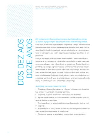 DOS DEZ AOS
DOZE ANOS

PLANO PARA UMA COPARENTALIDADE POSITIVA
um guia para pais E MÃES separados

Este período também é conhecido como os anos da pré-adolescência, visto que
as crianças se preparam para realizar o salto para a adolescência e puberdade.
Estas crianças têm maior capacidade para compreender o tempo, avaliar horários e
planos futuros e saber equilibrar valores e práticas diferentes entre lares. Crianças
desta idade têm tendência para seguir regras e poderão aliar-se a um dos progenitores. Se a criança recusar o outro progenitor, deverá procurar assistência de um
profissional.
Crianças dos dez aos doze anos devem ser encorajadas a praticar variadas actividades ao ar livre, ajudando-as a desenvolver competências sociais e intelectuais
como preparação para maior independência na adolescência. Os pais/mães devem
permitir que as crianças expressem os seus sentimentos relativamente à crescente necessidade de terem maior controlo sobre o seu próprio tempo, deixando claro
que a decisão final cabe aos pai e/ou mãe. Equilibrar o tempo entre pai/mãe, amigos e actividades exige flexibilidade e dedicação em manter uma relação forte com
ambos os progenitores. O apoio do pai e da mãe para uma maior independência da
criança irá contribuir para a sua autoestima e autoconfiança.
/Elaborar um Plano para esta Idade
•	 Crianças em idade escolar adaptam-se a diversos estilos parentais, desde que
haja contacto frequente com ambos os progenitores.
•	 Se possível, os planos devem incluir pernoitas aos fins-de-semana.
•	 Algumas opções poderão incluir fins-de-semana com três ou quatro noites ou
semanas divididas ou alternadas.
•	 As crianças devem ter a oportunidade e a privacidade de poder telefonar a outro progenitor.
•	 As preferências da criança devem ser tidas em conta e respeitadas. Lembre-se
que a decisão final continua a ser do pai e/ou mãe.
•	 É importante respeitar as actividades e compromissos sociais da criança.

/ 17

 