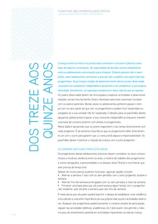 DOS TREZE AOS
QUINZE ANOS

PLANO PARA UMA COPARENTALIDADE POSITIVA
um guia para pais E MÃES separados

Crianças entre os treze e os quinze anos continuam a recorrer à família como
base de suporte e orientação. As capacidades de decisão variam amplamente
entre os adolescentes e de situação para situação. Embora possam não o manifestar, estes adolescentes continuam a precisar dos cuidados e da supervisão dos
progenitores. As principais tarefas de desenvolvimento do(a)s jovens desta idade
consistem em estabelecer independência da família e em estabelecer a sua própria
identidade. Geralmente, as raparigas amadurecem mais cedo do que os rapazes.
Os jovens desta idade devem ser encorajados a explorar actividades e desenvolver
relações sociais fora da família. Estes interesses exteriores costumam competir
com os planos parentais. Muitas vezes os adolescentes preferem passar o tempo com os seus pares do que com os progenitores e podem ficar ressentidos ou
zangados se a sua vontade não for respeitada. O desafio para os pais/mães destes
pequenos adolescentes é apoiar a sua crescente independência enquanto mantêm
uma base de contacto próximo com ambos os progenitores.
Nesta idade é apropriado que os jovens negoceiem o seu tempo directamente com
cada progenitor. É de extrema importância que os progenitores falem directamente um com o outro para garantir que a criança está segura e responsabilizável. Os
pais/mães devem incentivar a relação da criança com o outro progenitor.
/ElaboraR um Plano para esta Idade
Os progenitores destes adolescentes precoces devem considerar os seus compromissos e horários, distância entre os lares, o horário de trabalho dos progenitores
e outras obrigações, a personalidade e os desejos do(a) filho(a) e reconhecer que
este precisa de tempo livre.
Apesar de muitos planos poderem funcionar, algumas opções incluem:
•	 Alternar a semana (7 dias) com ou sem períodos com o outro progenitor durante a
semana.
•	 Alternar fins-de-semana prolongados com ou sem períodos a meio da semana.
•	 Fornecer uma base para que o/a jovem possua algum tempo com o progenitor
não residente, quer durante a semana quer aos fins-de-semana.
É nesta altura que o/a jovem poderá exprimir o desejo de estabelecer uma residência
única devido à crescente importância da sua própria rede social e actividades exteriores. Qualquer dos progenitores poderá aumentar o contacto através de participação
regular nas actividades (atléticas, académicas, etc.) do/a jovem. Isto permite o máxi-

/ 18

mo grau de envolvimento parental em actividades importantes na vida da criança.

 