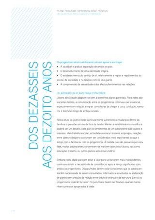 DOS DEZASSEIS
AOS DEZOITO ANOS

PLANO PARA UMA COPARENTALIDADE POSITIVA
um guia para pais E MÃES separados

Os progenitores destes adolescentes devem apoiar e encorajar:
•	 A saudável e gradual separação de ambos os pais.
•	 O desenvolvimento de uma identidade própria.
•	 O estabelecimento do sentido de si, relativamente a regras e regulamentos da
escola, da sociedade e na relação com os seus pares.
•	 A compreensão da sexualidade e dos afectos/sentimentos nas relações.
/ElaboraR um Plano para esta Idade
Jovens desta idade adaptam-se bem a diferentes planos parentais. Para estes adolescentes tardios, a comunicação entre os progenitores continua a ser essencial,
especialmente em relação a regras como horas de chegar a casa, condução, namoros e dormidas longe de ambos os lares.
Nesta altura os jovens estão particularmente vulneráveis a mudanças dentro da
família e a pressões vindas de fora da família. Manter a estabilidade e consistência
poderá ser um desafio, visto que os sentimentos de um adolescente são voláteis e
intensos. Mais trabalho escolar, actividades extracurriculares, empregos, relações
entre pares e desporto costumam ser considerados mais importantes do que o
tempo com a família ou com os progenitores. À medida que vão passando por esta
fase, muitos adolescentes concentram-se mais em objectivos futuros, tais como
educação, trabalho, ou outros planos após o secundário.
Embora nesta idade pareçam estar a lutar para se tornarem mais independentes,
continua a existir a necessidade de consistência, apoio e tempo significativo com
ambos os progenitores. Os pais/mães devem estar conscientes que os adolescentes têm necessidade de serem consultados, informados e envolvidos na elaboração
de planos sem prejuízo da relação entre adulto e criança e da estrutura que só os
progenitores poderão fornecer. Os pais/mães devem ser flexíveis quando mantenham controlos apropriados à idade.

/ 19

 