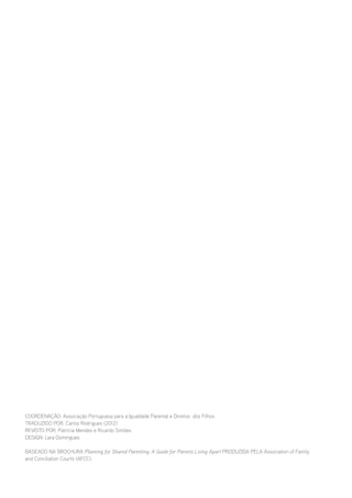 Coordenação: Associação Portuguesa para a Igualdade Parental e Direitos dos Filhos
Traduzido por: Carlos Rodrigues (2012)
Revisto por: Patrícia Mendes e Ricardo Simões
Design: Lara Domingues
Baseado na brochura Planning for Shared Parenting: A Guide for Parents Living Apart produzida pela Association of Family
and Conciliation Courts (AFCC).

 