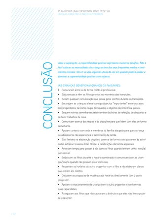 CONCLUSÃO

PLANO PARA UMA COPARENTALIDADE POSITIVA
um guia para pais E MÃES separados

Após a separação, a coparentalidade positiva representa inumeros desafios. Não é
fácil colocar as necessidades da criança acima dos seus frequentes medos e sentimentos intensos. Servir-se das seguintes dicas de vez em quando poderá ajudar a
dominar a coparentalidade positiva com sucesso.
/As crianças beneficiam quando os pais/MÃES:
•	 Comunicam entre si de forma cortês e profissional.
•	 São pontuais e têm os filhos prontos no momento das transições.
•	 Evitam qualquer comunicação que possa gerar conflito durante as transições.
•	 Encorajam as crianças a levar consigo objectos “importantes” entre as casas
dos progenitores, tal como roupa, brinquedos e objectos de referência para si.
•	 Seguem rotinas semelhantes relativamente às horas de refeição, de descanso e
de fazer trabalhos de casa.
•	 Comunicam acerca das regras e da disciplina para que lidem com elas de forma
semelhante.
•	 Apoiam contacto com avós e membros da família alargada para que a criança
ou adolescente não experiencie o sentimento de perda.
•	 São flexíveis na elaboração do plano parental de forma a se ajustarem às actividades extracurriculares do(a) filho(a) e celebrações da família especiais.
•	 Arranjam tempo para passar a sós com os filhos quando tenham um(a) novo(a)
parceiro(a).
•	 Estão com os filhos durante o horário combinado e comunicam com as crianças/jovens quando não possam estar com elas.
•	 Respeitam os horários do outro progenitor com o filho e não elaboram planos
que entrem em conflito.
•	 Discutem as propostas de mudança aos horários directamente com o outro
progenitor.
•	 Apoiam o relacionamento da criança com o outro progenitor e confiam nas
suas capacidades.
•	 Asseguram aos filhos que não causaram o divórcio e que eles não têm o poder
de o reverter.

/ 22

 
