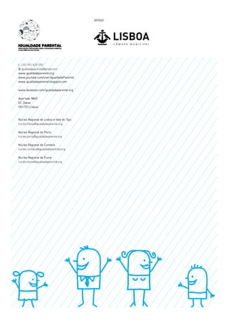 APOIO/

t. +351 910 429 050
@ igualdadeparental@gmail.com
www.igualdadeparental.org
www.youtube.com/user/IgualdadeParental
www.igualdadeparental.blogspot.com
www.facebook.com/igualdadeparental.org
Apartado 9865
EC Olaias
1911-701 Lisboa

Núcleo Regional de Lisboa e Vale do Tejo
nucleo.lisboa@igualdadeparental.org
Núcleo Regional do Porto
nucleo.porto@igualdadeparental.org
Núcleo Regional de Coimbra
nucleo.coimbra@igualdadeparental.org
Núcleo Regional de Évora
nucleo.evora@igualdadeparental.org

 