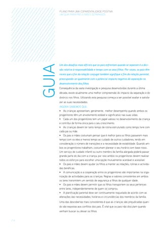 GUIA

PLANO PARA UMA COPARENTALIDADE POSITIVA
um guia para pais E MÃES separados

Um dos desafios mais difíceis que os pais enfrentam quando se separam é a decisão relativa à responsabilidade e tempo com os seus filhos. Por vezes, os pais têm
receio que o fim da relação conjugal também signifique o fim da relação parental,
preocupando-se igualmente com o potencial impacto negativo da separação no
desenvolvimento dos filhos.
Consequência da vasta investigação e pesquisa desenvolvidas durante a última
década, existe atualmente uma melhor compreensão do impacto da separação e do
divórcio nos filhos. Utilizando esta pesquisa começa a ser possível avaliar e satisfazer as suas necessidades.
/Agora sabemos que:
•	 As crianças apresentam, geralmente,  melhor desempenho quando ambos os
progenitores têm um envolvimento estável e significativo nas suas vidas.
•	 Cada um dos progenitores tem um papel valioso no desenvolvimento da criança
e contribui de forma única para o seu crescimento.
•	 As crianças devem ter tanto tempo de rotina estruturado como tempo livre com
cada pai ou mãe.
•	 Os pais e mães costumam pensar que é melhor para os filhos passarem mais
tempo com os eles e menos tempo ao cuidado de outros cuidadores, tendo em
consideração o número de transições e a necessidade de estabilidade. Quando ambos os progenitores trabalham, costumam planear o seu horário com base nisso.
Um serviço de cuidado infantil ou outro membro da família alargada poderá passar
grande parte do dia com a criança, por isso ambos os progenitores devem realizar
todos os esforços para escolher uma opção mutualmente aceitável e acessível.
•	 Os pais e mães devem ajudar os filhos a manter as relações, rotinas e actividades benéficas.
•	 A comunicação e a cooperação entre os progenitores são importantes na organização de actividades para as crianças. Regras e valores consistentes em ambos
os lares transmitem um sentido de segurança a filhos de qualquer idade.
•	 Os pais e mães devem permitir que os filhos transportem os seus pertences
entre lares, independentemente de quem os comprou.
•	 A planificação parental deve ser continuamente reajustada de acordo com as
alterações das necessidades, horários e circunstâncias dos membros da família.
Uma das descobertas mais consistentes é que as crianças são prejudicadas quando são expostas aos conflitos dos pais. É vital que os pais não discutam quando
venham buscar ou deixar os filhos.

/4

 