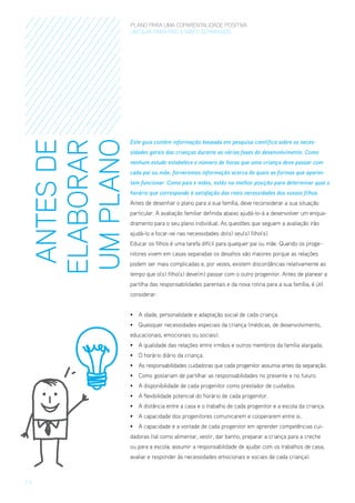ANTES DE
ELABORAR
UM PLANO

PLANO PARA UMA COPARENTALIDADE POSITIVA
um guia para pais E MÃES separados

Este guia contém informação baseada em pesquisa científica sobre as necessidades gerais das crianças durante as várias fases do desenvolvimento. Como
nenhum estudo estabelece o número de horas que uma criança deve passar com
cada pai ou mãe, fornecemos informação acerca de quais as formas que aparentam funcionar. Como pais e mães, estão na melhor posição para determinar qual o
horário que corresponde à satisfação das reais necessidades dos vossos filhos.
Antes de desenhar o plano para a sua família, deve reconsiderar a sua situação
particular. A avaliação familiar definida abaixo ajudá-lo-á a desenvolver um enquadramento para o seu plano individual. As questões que seguem a avaliação irão
ajudá-lo a focar-se nas necessidades do(s) seu(s) filho(s).
Educar os filhos é uma tarefa difícil para qualquer pai ou mãe. Quando os progenitores vivem em casas separadas os desafios são maiores porque as relações
podem ser mais complicadas e, por vezes, existem discordâncias relativamente ao
tempo que o(s) filho(s) deve(m) passar com o outro progenitor. Antes de planear a
partilha das responsabilidades parentais e da nova rotina para a sua família, é útil
considerar:
•	 A idade, personalidade e adaptação social de cada criança.
•	 Quaisquer necessidades especiais da criança (médicas, de desenvolvimento,
educacionais, emocionais ou sociais).
•	 A qualidade das relações entre irmãos e outros membros da família alargada.
•	 O horário diário da criança.
•	 As responsabilidades cuidadoras que cada progenitor assumia antes da separação.
•	 Como gostariam de partilhar as responsabilidades no presente e no futuro.
•	 A disponibilidade de cada progenitor como prestador de cuidados.
•	 A flexibilidade potencial do horário de cada progenitor.
•	 A distância entre a casa e o trabalho de cada progenitor e a escola da criança.
•	 A capacidade dos progenitores comunicarem e cooperarem entre si.
•	 A capacidade e a vontade de cada progenitor em aprender competências cuidadoras (tal como alimentar, vestir, dar banho, preparar a criança para a creche
ou para a escola; assumir a responsabilidade de ajudar com os trabalhos de casa;
avaliar e responder às necessidades emocionais e sociais de cada criança).

/6

 