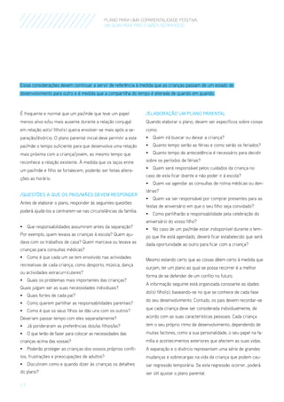 PLANO PARA UMA COPARENTALIDADE POSITIVA
um guia para pais E MÃES separados

Estas considerações devem continuar a servir de referência à medida que as crianças passam de um estado de
desenvolvimento para outro e à medida que a compartilha do tempo é alterada de quando em quando.

É frequente e normal que um pai/mãe que teve um papel

/ELABORAÇÃO UM PLANO PARENTAL

menos ativo e/ou mais ausente durante a relação conjugal

Quando elaborar o plano, devem ser específicos sobre coisas

em relação ao(s) filho(s) queira envolver-se mais após a se-

como:

paração/divórcio. O plano parental inicial deve permitir a este

•	 Quem irá buscar ou deixar a criança?

pai/mãe o tempo suficiente para que desenvolva uma relação

•	 Quanto tempo serão as férias e como serão os feriados?

mais próxima com a criança/jovem, ao mesmo tempo que

•	 Quanto tempo de antecedência é necessário para decidir

reconhece a relação existente. À medida que os laços entre

sobre os períodos de férias?

um pai/mãe e filho se fortalecem, poderão ser feitas alterações ao horário.
/Questões a que os Pais/Mães Devem Responder
Antes de elaborar o plano, responder às seguintes questões
poderá ajudá-los a centrarem-se nas circunstâncias da família.
•	 Que responsabilidades assumiram antes da separação?
Por exemplo, quem levava as crianças à escola? Quem ajudava com os trabalhos de casa? Quem marcava ou levava as
crianças para consultas médicas?
•	 Como é que cada um se tem envolvido nas actividades
recreativas de cada criança, como desporto, música, dança
ou actividades extracurriculares?
•	 Quais os problemas mais importantes das crianças?
Quais julgam ser as suas necessidades individuais?
•	 Quais fortes de cada pai?
•	 Como querem partilhar as responsabilidades parentais?

•	 Quem será responsável pelos cuidados da criança no
caso de esta ficar doente e não poder ir à escola?
•	 Quem vai agendar as consultas de rotina médicas ou dentárias?
•	 Quem vai ser responsável por comprar presentes para as
festas de aniversário em que o seu filho seja convidado?
•	 Como partilharão a responsabilidade pela celebração do
aniversário do vosso filho?
•	 No caso de um pai/mãe estar indisponível durante o tempo que lhe está agendado, deverá ficar estabelecido que será
dada oportunidade ao outro para ficar com a criança?
Mesmo estando certo que as coisas dêem certo à medida que
surjam, ter um plano ao qual se possa recorrer é a melhor
forma de se defender de um confito no futuro.
A informação seguinte está organizada consoante as idades
do(s) filho(s), baseando-se no que se conhece de cada fase
do seu desenvolvimento. Contudo, os pais devem recordar-se

•	 Como é que os seus filhos se dão uns com os outros?

que cada criança deve ser considerada individualmente, de

Deveriam passar tempo com eles separadamente?

acordo com as suas características pessoais. Cada criança

•	 Já ponderaram as preferências dos/as filhos/as?

tem o seu próprio ritmo de desenvolvimento, dependendo de

•	 O que terão de fazer para colocar as necessidades das

muitas factores, como a sua personalidade, o seu papel na fa-

crianças acima das vossas?

mília e acontecimentos exteriores que afectem as suas vidas.

•	 Poderão proteger as crianças dos vossos próprios confli-

A separação e o divórcio representam uma série de grandes

tos, frustrações e preocupações de adultos?

mudanças e sobrecargas na vida da criança que podem cau-

•	 Discutiram como e quando dizer às crianças os detalhes

sar regressão temporária. Se esta regressão ocorrer, poderá

do plano?

ser útil ajustar o plano parental.

/7

 