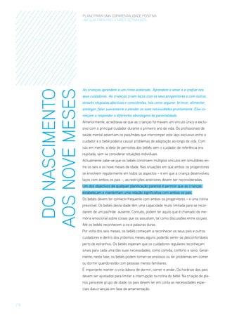 DO NASCIMENTO
AOS NOVE MESES

PLANO PARA UMA COPARENTALIDADE POSITIVA
um guia para pais E MÃES separados

As crianças aprendem a um ritmo acelerado. Aprendem a amar e a confiar nos
seus cuidadores. As crianças criam laços com os seus progenitores e com outros
através respostas afectivas e consistentes, tais como segurar, brincar, alimentar,
sossegar, falar suavemente e atender as suas necessidades prontamente. Elas começam a responder a diferentes abordagens de parentalidade.
Anteriormente, acreditava-se que as crianças formavam um vínculo único e exclusivo com o principal cuidador durante o primeiro ano de vida. Os profissionais de
saúde mental advertiam os pais/mães que interromper este laço exclusivo entre o
cuidador e o bebé poderia causar problemas de adaptação ao longo da vida. Com
isto em mente, a ideia de pernoitas dos bebés sem o cuidador de referência era
rejeitada, sem se considerar situações individuais.
Actualmente sabe-se que os bebés constroem múltiplos vínculos em simultâneo entre os seis e os nove meses de idade. Nas situações em que ambos os progenitores
se envolvem regularmente em todos os aspectos – e em que a criança desenvolveu
laços com ambos os pais –, as restrições anteriores devem ser reconsideradas.
Um dos objectivos de qualquer planificação parental é permitir que as crianças
estabeleçam e mantenham uma relação significativa com ambos os pais.
Os bebés devem ter contacto frequente com ambos os progenitores – e uma rotina
previsível. Os bebés desta idade têm uma capacidade muito limitada para se recordarem de um pai/mãe ausente. Contudo, podem ter aquilo que é chamado de memória emocional sobre coisas que os assustam, tal como discussões entre os pais.
Até os bebés reconhecem a ira e palavras duras.
Por volta dos seis meses, os bebés começam a reconhecer os seus pais e outros
cuidadores e dentro dos próximos meses alguns poderão sentir-se desconfortáveis
perto de estranhos. Os bebés esperam que os cuidadores regulares reconheçam
sinais para cada uma das suas necessidades, como comida, conforto e sono. Geralmente, nesta fase, os bebés podem tornar-se ansiosos ou ter problemas em comer
ou dormir quando estão com pessoas menos familiares.
É importante manter o ciclo básico de dormir, comer e andar. Os horários dos pais
devem ser ajustados para limitar a interrupção na rotina do bebé. Na criação de planos para este grupo de idade, os pais devem ter em conta as necessidades especiais das crianças em fase de amamentação.

/8

 
