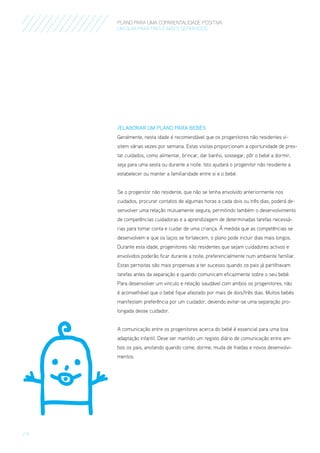 PLANO PARA UMA COPARENTALIDADE POSITIVA
um guia para pais E MÃES separados

/ElaboraR um Plano para Bebés
Geralmente, nesta idade é recomendável que os progenitores não residentes visitem várias vezes por semana. Estas visitas proporcionam a oportunidade de prestar cuidados, como alimentar, brincar, dar banho, sossegar, pôr o bebé a dormir,
seja para uma sesta ou durante a noite. Isto ajudará o progenitor não residente a
estabelecer ou manter a familiaridade entre si e o bebé.
Se o progenitor não residente, que não se tenha envolvido anteriormente nos
cuidados, procurar contatos de algumas horas a cada dois ou três dias, poderá desenvolver uma relação mutuamente segura, permitindo também o desenvolvimento
de competências cuidadoras e a aprendizagem de determinadas tarefas necessárias para tomar conta e cuidar de uma criança. À medida que as competências se
desenvolvem e que os laços se fortalecem, o plano pode incluir dias mais longos.
Durante esta idade, progenitores não residentes que sejam cuidadores activos e
envolvidos poderão ficar durante a noite, preferencialmente num ambiente familiar.
Estas pernoitas são mais propensas a ter sucesso quando os pais já partilhavam
tarefas antes da separação e quando comunicam eficazmente sobre o seu bebé.
Para desenvolver um vinculo e relação saudável com ambos os progenitores, não
é aconselhável que o bebé fique afastado por mais de dois/três dias. Muitos bebés
manifestam preferência por um cuidador, devendo evitar-se uma separação prolongada desse cuidador.
A comunicação entre os progenitores acerca do bebé é essencial para uma boa
adaptação infantil. Deve ser mantido um registo diário de comunicação entre ambos os pais, anotando quando come, dorme, muda de fraldas e novos desenvolvimentos.

/9

 