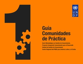 Guía
Comunidades
de Práctica
Serie Metodológica en Gestión de Conocimiento,
Proyecto Comparatir Conocimiento para el Desarrollo
Unidad de Gestión de Conocimiento
Centro Regional del PNUD para América Latina y el Caribe

 