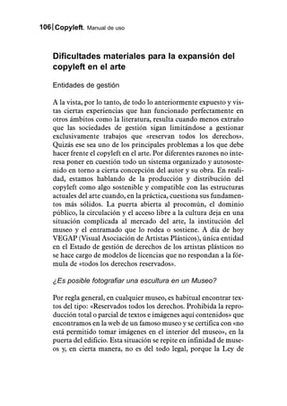 106 Copyleft. Manual de uso



    Dificultades materiales para la expansión del
    copyleft en el arte

    Entidades de gestión

    A la vista, por lo tanto, de todo lo anteriormente expuesto y vis-
    tas ciertas experiencias que han funcionado perfectamente en
    otros ámbitos como la literatura, resulta cuando menos extraño
    que las sociedades de gestión sigan limitándose a gestionar
    exclusivamente trabajos que «reservan todos los derechos».
    Quizás ese sea uno de los principales problemas a los que debe
    hacer frente el copyleft en el arte. Por diferentes razones no inte-
    resa poner en cuestión todo un sistema organizado y autososte-
    nido en torno a cierta concepción del autor y su obra. En reali-
    dad, estamos hablando de la producción y distribución del
    copyleft como algo sostenible y compatible con las estructuras
    actuales del arte cuando, en la práctica, cuestiona sus fundamen-
    tos más sólidos. La puerta abierta al procomún, el dominio
    público, la circulación y el acceso libre a la cultura deja en una
    situación complicada al mercado del arte, la institución del
    museo y el entramado que lo rodea o sostiene. A día de hoy
    VEGAP (Visual Asociación de Artistas Plásticos), única entidad
    en el Estado de gestión de derechos de los artistas plásticos no
    se hace cargo de modelos de licencias que no respondan a la fór-
    mula de «todos los derechos reservados».

    ¿Es posible fotografiar una escultura en un Museo?

    Por regla general, en cualquier museo, es habitual encontrar tex-
    tos del tipo: «Reservados todos los derechos. Prohibida la repro-
    ducción total o parcial de textos e imágenes aquí contenidos» que
    encontramos en la web de un famoso museo y se certifica con «no
    está permitido tomar imágenes en el interior del museo», en la
    puerta del edificio. Esta situación se repite en infinidad de muse-
    os y, en cierta manera, no es del todo legal, porque la Ley de
 