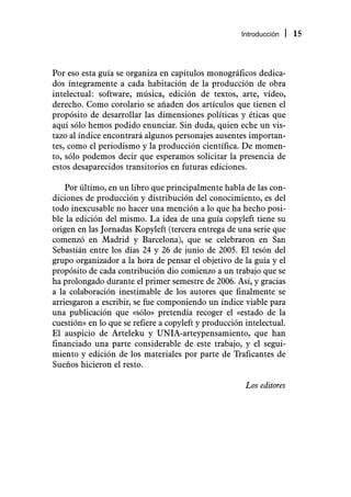Introducción    15



Por eso esta guía se organiza en capítulos monográficos dedica-
dos íntegramente a cada habitación de la producción de obra
intelectual: software, música, edición de textos, arte, vídeo,
derecho. Como corolario se añaden dos artículos que tienen el
propósito de desarrollar las dimensiones políticas y éticas que
aquí sólo hemos podido enunciar. Sin duda, quien eche un vis-
tazo al índice encontrará algunos personajes ausentes importan-
tes, como el periodismo y la producción científica. De momen-
to, sólo podemos decir que esperamos solicitar la presencia de
estos desaparecidos transitorios en futuras ediciones.

    Por último, en un libro que principalmente habla de las con-
diciones de producción y distribución del conocimiento, es del
todo inexcusable no hacer una mención a lo que ha hecho posi-
ble la edición del mismo. La idea de una guía copyleft tiene su
origen en las Jornadas Kopyleft (tercera entrega de una serie que
comenzó en Madrid y Barcelona), que se celebraron en San
Sebastián entre los días 24 y 26 de junio de 2005. El tesón del
grupo organizador a la hora de pensar el objetivo de la guía y el
propósito de cada contribución dio comienzo a un trabajo que se
ha prolongado durante el primer semestre de 2006. Así, y gracias
a la colaboración inestimable de los autores que finalmente se
arriesgaron a escribir, se fue componiendo un índice viable para
una publicación que «sólo» pretendía recoger el «estado de la
cuestión» en lo que se refiere a copyleft y producción intelectual.
El auspicio de Arteleku y UNIA-arteypensamiento, que han
financiado una parte considerable de este trabajo, y el segui-
miento y edición de los materiales por parte de Traficantes de
Sueños hicieron el resto.

                                                       Los editores
 