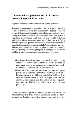 Licencias libres y creación audiovisual   117



Características generales de la LPI en las
producciones audiovisuales

Algunos conceptos introductorios: de dónde partimos.

Teniendo en cuenta que el propósito de este artículo es convertir-
se en una herramienta útil para quien quiera licenciar de manera
no restrictiva materiales audiovisuales, hemos considerado nece-
sario partir de los conceptos básicos sobre los que se sustenta la
legislación de propiedad intelectual. En este sentido, la LPI se
aplica de la misma manera en todos los ámbitos creativos. Así, la
persona o personas que han realizado una obra deben saber que si
cumplen los requisitos de autoría de la LPI, es decir, que haya cre-
ado una obra, que ésta sea propia y original y que esta se plasme en
un soporte tangible o intangible para su divulgación, el sistema
jurídico le ofrece determinadas facultades sobre la misma:



   #Facultades de carácter moral o personal: significa que los
    autores o autoras tiene derecho al reconocimiento de
    paternidad sobre la obra, derecho de integridad y no modi-
    ficación de la misma sin su consentimiento.
   #Facultades de carácter económico o patrimonial: que se
    plasma en el derecho a reproducir la obra, a distribuir-
    la, a comunicarla al público y a modificarla. Estos dere-
    chos se pueden ceder a otros, siempre bajo contrato
    escrito y cumpliendo con los requisitos de temporali-
    dad, territorialidad, alcance, duración y formas exigidas
    por la ley.


En los supuestos en que los autores de una obra sean varios, dis-
pondrán todos ellos de las mismas facultades personales o mora-
les, pero los derechos económicos pueden concentrarse en uno
 