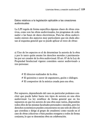 Licencias libres y creación audiovisual   119



Datos relativos a la legislación aplicable a las creaciones
audiovisuales

La LPI regula de forma específica algunas clases de obras crea-
tivas, como son las obras audiovisuales, los programas de orde-
nador o las bases de datos electrónicas. Para las obras audiovi-
suales existen dos aspectos muy particulares que sin duda afec-
tan al esquema general que se puede aplicar al resto de obras:



a) Uno de los aspectos es el de determinar la autoría de la obra
y por lo tanto quién asume los derechos morales y patrimonia-
les por ser creador de la obra audiovisual. El art. 87 de la Ley de
Propiedad Intelectual vigente considera «autor audiovisual» a
tres personas:



       # El director-realizador de la obra.
       # El guionista o autor de argumento, guión o diálogos.
       # El compositor de la música creada para esa obra.



Por supuesto, dependiendo del caso en particular podemos con-
cluir que puede haber hasta tres tipos de autores en una obra
audiovisual. La ley establece de forma general que en los
supuestos en que los autores de una obra sean varios, dispondrán
todos ellos de las mismas facultades personales o morales, pero los
derechos económicos pueden concentrarse en uno solo de ellos (el
que coordina y dirige al grupo de creadores) como sucede en el
caso de obras colectivas o bien pueden otorgarse a todos de forma
conjunta, lo que se denomina obra en colaboración.
 