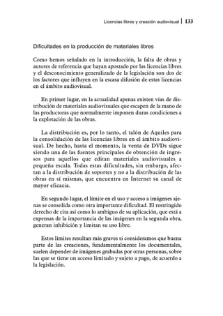 Licencias libres y creación audiovisual   133



Dificultades en la producción de materiales libres

Como hemos señalado en la introducción, la falta de obras y
autores de referencia que hayan apostado por las licencias libres
y el desconocimiento generalizado de la legislación son dos de
los factores que influyen en la escasa difusión de estas licencias
en el ámbito audiovisual.

    En primer lugar, en la actualidad apenas existen vías de dis-
tribución de materiales audiovisuales que escapen de la mano de
las productoras que normalmente imponen duras condiciones a
la explotación de las obras.

    La distribución es, por lo tanto, el talón de Aquiles para
la consolidación de las licencias libres en el ámbito audiovi-
sual. De hecho, hasta el momento, la venta de DVDs sigue
siendo una de las fuentes principales de obtención de ingre-
sos para aquellos que editan materiales audiovisuales a
pequeña escala. Todas estas dificultades, sin embargo, afec-
tan a la distribución de soportes y no a la distribución de las
obras en sí mismas, que encuentra en Internet su canal de
mayor eficacia.

   En segundo lugar, el límite en el uso y acceso a imágenes aje-
nas se consolida como otra importante dificultad. El restringido
derecho de cita así como lo ambiguo de su aplicación, que está a
expensas de la importancia de las imágenes en la segunda obra,
generan inhibición y limitan su uso libre.

    Estos límites resultan más graves si consideramos que buena
parte de las creaciones, fundamentalmente los documentales,
suelen depender de imágenes grabadas por otras personas, sobre
las que se tiene un acceso limitado y sujeto a pago, de acuerdo a
la legislación.
 