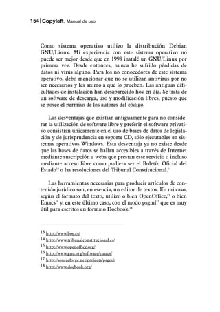 154 Copyleft. Manual de uso



    Como sistema operativo utilizo la distribución Debian
    GNU/Linux. Mi experiencia con este sistema operativo no
    puede ser mejor desde que en 1998 instalé un GNU/Linux por
    primera vez. Desde entonces, nunca he sufrido pérdidas de
    datos ni virus alguno. Para los no conocedores de este sistema
    operativo, debo mencionar que no se utilizan antivirus por no
    ser necesarios y les animo a que lo prueben. Las antiguas difi-
    cultades de instalación han desaparecido hoy en día. Se trata de
    un software de descarga, uso y modificación libres, puesto que
    se posee el permiso de los autores del código.

        Las desventajas que existían antiguamente para no conside-
    rar la utilización de software libre y preferir el software privati-
    vo consistían únicamente en el uso de bases de datos de legisla-
    ción y de jurisprudencia en soporte CD, sólo ejecutables en sis-
    temas operativos Windows. Esta desventaja ya no existe desde
    que las bases de datos se hallan accesibles a través de Internet
    mediante suscripción a webs que prestan este servicio o incluso
    mediante acceso libre como pudiera ser el Boletín Oficial del
    Estado13 o las resoluciones del Tribunal Constitucional.14

        Las herramientas necesarias para producir artículos de con-
    tenido jurídico son, en esencia, un editor de textos. En mi caso,
    según el formato del texto, utilizo o bien OpenOffice,15 o bien
    Emacs16 y, en este último caso, con el modo psgml17 que es muy
    útil para escritos en formato Docbook.18



    13 http://www.boe.es/
    14 http://www.tribunalconstitucional.es/
    15 http://www.openoffice.org/
    16 http://www.gnu.org/software/emacs/
    17 http://sourceforge.net/projects/psgml/
    18 http://www.docbook.org/
 