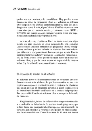 20 Copyleft. Manual de uso



   probar nuevos caminos y de consolidarse. Hoy pueden usarse
   decenas de miles de programas libres y el volumen de software
   libre disponible se duplica (aproximadamente) cada dos años.
   Programas como Linux, OpenOffice o FireFox empiezan a ser
   conocidos por el usuario medio y entornos como KDE o
   GNOME han permitido que cualquiera pueda tener una expe-
   riencia satisfactoria con programas libres.

       A pesar de esto, el software libre, en tanto concepto, sigue
   siendo en gran medida un gran desconocido. Son comunes
   (incluso entre usuarios habituales de programas libres) concep-
   ciones erróneas y existe todavía un enorme desconocimiento
   que dificulta la comprensión de las ventajas que aporta. En este
   capítulo trataré de aclarar y comentar los aspectos fundamenta-
   les, de forma que el lector pueda entender mejor el mundo del
   software libre, y por lo tanto mejore su capacidad de razonar
   sobre él y de aplicarlo a sus necesidades e intereses.



   El concepto de libertad en el software

   El software libre es fundamentalmente un concepto jurídico.
   Como veremos más adelante, lo que le caracteriza no son con-
   ceptos tecnológicos o económicos, sino el conjunto de libertades
   que quien publica un programa garantiza a quien tenga acceso a
   él. Estas libertades están codificadas en la licencia del programa.
   Por eso es difícil hablar de software libre sin empezar hablando
   de licencias.

       En gran medida, la idea de software libre surge como reacción
   a la evolución de la industria de producción de programas, que
   si bien desde una perspectiva histórica parece casi inevitable, ha
   llevado a conclusiones y resultados que ponen en cuestión algu-
   nas intuiciones básicas. Desde hace más de 30 años nos hemos
 