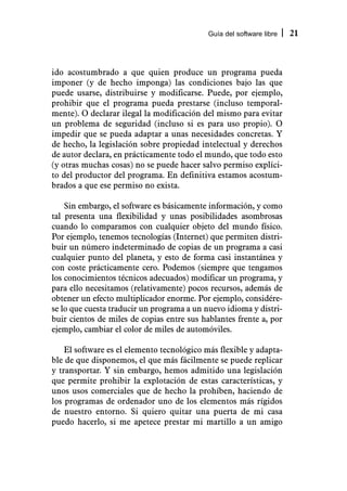Guía del software libre   21



ido acostumbrado a que quien produce un programa pueda
imponer (y de hecho imponga) las condiciones bajo las que
puede usarse, distribuirse y modificarse. Puede, por ejemplo,
prohibir que el programa pueda prestarse (incluso temporal-
mente). O declarar ilegal la modificación del mismo para evitar
un problema de seguridad (incluso si es para uso propio). O
impedir que se pueda adaptar a unas necesidades concretas. Y
de hecho, la legislación sobre propiedad intelectual y derechos
de autor declara, en prácticamente todo el mundo, que todo esto
(y otras muchas cosas) no se puede hacer salvo permiso explíci-
to del productor del programa. En definitiva estamos acostum-
brados a que ese permiso no exista.

    Sin embargo, el software es básicamente información, y como
tal presenta una flexibilidad y unas posibilidades asombrosas
cuando lo comparamos con cualquier objeto del mundo físico.
Por ejemplo, tenemos tecnologías (Internet) que permiten distri-
buir un número indeterminado de copias de un programa a casi
cualquier punto del planeta, y esto de forma casi instantánea y
con coste prácticamente cero. Podemos (siempre que tengamos
los conocimientos técnicos adecuados) modificar un programa, y
para ello necesitamos (relativamente) pocos recursos, además de
obtener un efecto multiplicador enorme. Por ejemplo, considére-
se lo que cuesta traducir un programa a un nuevo idioma y distri-
buir cientos de miles de copias entre sus hablantes frente a, por
ejemplo, cambiar el color de miles de automóviles.

    El software es el elemento tecnológico más flexible y adapta-
ble de que disponemos, el que más fácilmente se puede replicar
y transportar. Y sin embargo, hemos admitido una legislación
que permite prohibir la explotación de estas características, y
unos usos comerciales que de hecho la prohíben, haciendo de
los programas de ordenador uno de los elementos más rígidos
de nuestro entorno. Si quiero quitar una puerta de mi casa
puedo hacerlo, si me apetece prestar mi martillo a un amigo
 