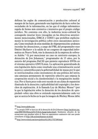 Activismo copyleft      167



definen las reglas de comunicación y producción cultural al
margen de las leyes, generando una legislación de facto sobre las
sociedades de la información, en las que el código informático
regula de forma más extensiva e intensiva que el propio código
jurídico. No contenta con ello, la industria tecno-cultural ha
conseguido insertar leyes (recogidas en las directivas anterior-
mente mencionadas, DMCA y CDEU) que prohíben explícita-
mente la investigación pública sobre estos mecanismos antico-
pia. Como resultado de estas medidas de «hiperprotección» podemos
recordar las detenciones, a cargo del FBI, del programador ruso
Dmitri Skyliarov a la salida de un congreso de seguridad infor-
mática en Nueva York, tras la denuncia de la empresa de softwa-
re Adobe.16 O, por mencionar un caso en territorio europeo, la
detención de Jon Johansen,17 programador de 15 años, por la
autoría del programa DeCSS que permite reproducir DVDs en
el sistema operativo GNU/Linux. La aplicación generalizada de
esta legislación daría como resultado una criminalización social
masiva y catastrófica para la gobernabilidad de masas por lo que
se institucionaliza como instrumento de una política del terror,
una amenaza permanente de represión selectiva que empuja la
cooperación social a la clandestinidad y la marginación mediá-
tica. Por si fuera poco todo esto sucede en un clima de expansión
ilimitada de la duración y aplicabilidad del copyright y los dere-
chos de explotación. A la llamada Ley de Mickey Mouse18 (por
la que la legislación sobre la duración de los derechos de «pro-
piedad» sobre una obra se extiende exponencialmente cada vez
que se acerca la fecha en la que la imagen de Mickey Mouse debe



16 http://www.adobe.com.
17 La propia CNN se hizo eco de la detención de Jon Johansen [http://archives.cnn.
com/2000/TECH/ptech/01/25/dvd.charge/index.html], finalmente absuelto de las
acusaciones que pendían sobre él. Para un seguimiento exahustivo del caso puede
consultarse en http://efn.no/jonjohansen-en.html.
18 http://www.wired.com/news/politics/0,1283,17327,00.html.
 