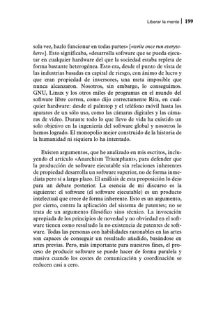 Liberar la mente   199



sola vez, hazlo funcionar en todas partes» [«write once run everyw-
here»]. Esto significaba, «desarrolla software que se pueda ejecu-
tar en cualquier hardware del que la sociedad estaba repleta de
forma bastante heterogénea. Esto era, desde el punto de vista de
las industrias basadas en capital de riesgo, con ánimo de lucro y
que eran propiedad de inversores, una meta imposible que
nunca alcanzaron. Nosotros, sin embargo, lo conseguimos.
GNU, Linux y los otros miles de programas en el mundo del
software libre corren, como dijo correctamente Rita, en cual-
quier hardware: desde el palmtop y el teléfono móvil hasta los
aparatos de un sólo uso, como las cámaras digitales y las cáma-
ras de vídeo. Durante todo lo que llevo de vida ha existido un
solo objetivo en la ingeniería del software global y nosotros lo
hemos logrado. El monopolio mejor construido de la historia de
la humanidad ni siquiera lo ha intentado.

    Existen argumentos, que he analizado en mis escritos, inclu-
yendo el artículo «Anarchism Triumphant», para defender que
la producción de software ejecutable sin relaciones inherentes
de propiedad desarrolla un software superior, no de forma inme-
diata pero sí a largo plazo. El análisis de esta proposición lo dejo
para un debate posterior. La esencia de mi discurso es la
siguiente: el software (el software ejecutable) es un producto
intelectual que crece de forma inherente. Esto es un argumento,
por cierto, contra la aplicación del sistema de patentes; no se
trata de un argumento filosófico sino técnico. La invocación
apropiada de los principios de novedad y no obviedad en el soft-
ware tienen como resultado la no existencia de patentes de soft-
ware. Todas las personas con habilidades razonables en las artes
son capaces de conseguir un resultado añadido, basándose en
artes previas. Pero, más importante para nuestros fines, el pro-
ceso de producir software se puede hacer de forma paralela y
masiva cuando los costes de comunicación y coordinación se
reducen casi a cero.
 