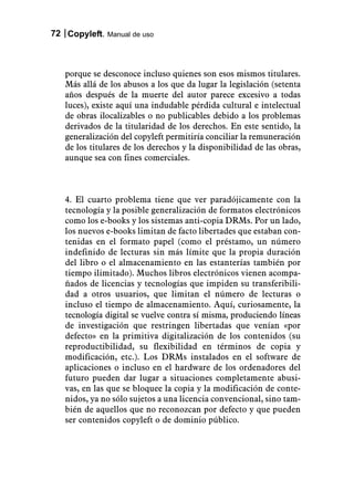 72 Copyleft. Manual de uso



   porque se desconoce incluso quienes son esos mismos titulares.
   Más allá de los abusos a los que da lugar la legislación (setenta
   años después de la muerte del autor parece excesivo a todas
   luces), existe aquí una indudable pérdida cultural e intelectual
   de obras ilocalizables o no publicables debido a los problemas
   derivados de la titularidad de los derechos. En este sentido, la
   generalización del copyleft permitiría conciliar la remuneración
   de los titulares de los derechos y la disponibilidad de las obras,
   aunque sea con fines comerciales.



   4. El cuarto problema tiene que ver paradójicamente con la
   tecnología y la posible generalización de formatos electrónicos
   como los e-books y los sistemas anti-copia DRMs. Por un lado,
   los nuevos e-books limitan de facto libertades que estaban con-
   tenidas en el formato papel (como el préstamo, un número
   indefinido de lecturas sin más límite que la propia duración
   del libro o el almacenamiento en las estanterías también por
   tiempo ilimitado). Muchos libros electrónicos vienen acompa-
   ñados de licencias y tecnologías que impiden su transferibili-
   dad a otros usuarios, que limitan el número de lecturas o
   incluso el tiempo de almacenamiento. Aquí, curiosamente, la
   tecnología digital se vuelve contra sí misma, produciendo líneas
   de investigación que restringen libertadas que venían «por
   defecto» en la primitiva digitalización de los contenidos (su
   reproductibilidad, su flexibilidad en términos de copia y
   modificación, etc.). Los DRMs instalados en el software de
   aplicaciones o incluso en el hardware de los ordenadores del
   futuro pueden dar lugar a situaciones completamente abusi-
   vas, en las que se bloquee la copia y la modificación de conte-
   nidos, ya no sólo sujetos a una licencia convencional, sino tam-
   bién de aquellos que no reconozcan por defecto y que pueden
   ser contenidos copyleft o de dominio público.
 