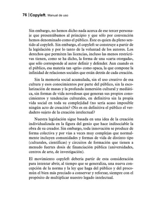 76 Copyleft. Manual de uso



   Sin embargo, no hemos dicho nada acerca de ese tercer persona-
   je que presentábamos al principio y que sólo por convención
   hemos denominado como el público. Éste es quien da pleno sen-
   tido al copyleft. Sin embargo, el copyleft se construye a partir de
   la legislación y por lo tanto de la voluntad de los autores. Los
   derechos que permiten las licencias, incluso las menos restricti-
   vas tienen, como se ha dicho, la forma de una «carta otorgada»,
   que sólo corresponde al autor definir y defender. Aun cuando es
   el público, esa materia tan «gris» como opaca, la que compone la
   infinidad de relaciones sociales que están detrás de cada creación.
       Sin la memoria social acumulada, sin el uso creativo de esa
   cultura y esos conocimientos por parte del público, sin la esco-
   larización de masas y la profunda inmersión cultural y mediáti-
   ca, sin formas de vida novedosas que generan sus propios cono-
   cimientos y tendencias culturales, en definitiva sin la propia
   vida social en toda su complejidad ¿no sería acaso imposible
   ningún acto de creación? ¿No es en definitiva el público el ver-
   dadero sujeto de la creación intelectual?
      Nuestra legislación sigue basada en una idea de la creación
   individualizada en la figura del genio que hace indisociable la
   obra de su creador. Sin embargo, toda innovación se produce de
   forma colectiva y por vías a veces muy complejas que normal-
   mente incluyen comunidades y formas de vida de distinto tipo
   (culturales, científicas) y circuitos de formación que tienen a
   menudo fuertes dosis de financiación pública (universidades,
   centros de arte, de investigación).
   El movimiento copyleft debería partir de esta consideración
   para intentar abrir, al tiempo que se generaliza, una nueva con-
   cepción de la norma y la ley que haga del público y del proco-
   mún el bien más preciado a conservar y reforzar, siempre con el
   propósito de multiplicar nuestro legado intelectual.
 