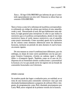 Arte y copyleft   91



   Área c. El logo COLORIURIS que informa de que el conte-
   nido (generalmente un sitio web / bitácora) se ofrece bajo un
   contrato COLORIURIS.



Tanto el área a como la b, informan de la política correspondien-
te utilizando un código de colores que incluye el rojo, amarillo,
verde y azul. Descartando el azul, del que hablaremos más ade-
lante, la regla general para interpretar el color es que indica lo
restrictiva que es la política correspondiente, desde el rojo (más
restrictivo) hasta el verde (menos restrictivo), con el amarillo
como punto intermedio. Como novedad, aparte de la inclusión
de los colores como elemento diferencial entre las diferentes
licencias, incluyen un periodo de años durante el cual la licen-
cia estaría vigente.

    De esta manera se crean 8 combinaciones diferentes, que sin
embargo, no dejan de tener cierto paralelismo con las que pro-
pone Creative Commons; «Cesión en cadena» igual a «Share
Alike» o «Compartir Igual». También, como en el caso de CC,
disponen de un formulario donde «confeccionar» y personalizar
la licencia a la vez que puede servir de registro de un listado de
contenidos licenciados con Coloriuris.



Artistic License

Su nombre puede dar lugar a confusión pero, en realidad, no se
trata de una licencia para contenidos «artísticos» sino que está
destinada fundamentalmente a paquetes de software libre o len-
guajes de programación como Perl, diseñado precisamente por
Larry Wall, autor original de la primera versión de la licencia.
 