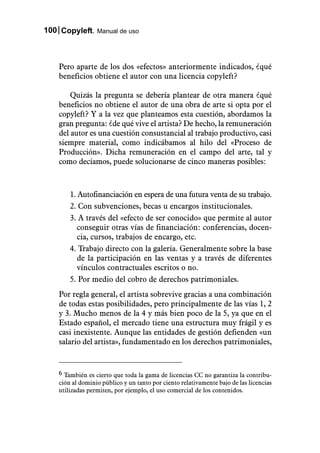 100 Copyleft. Manual de uso



    Pero aparte de los dos «efectos» anteriormente indicados, ¿qué
    beneficios obtiene el autor con una licencia copyleft?

        Quizás la pregunta se debería plantear de otra manera ¿qué
    beneficios no obtiene el autor de una obra de arte si opta por el
    copyleft? Y a la vez que planteamos esta cuestión, abordamos la
    gran pregunta: ¿de qué vive el artista? De hecho, la remuneración
    del autor es una cuestión consustancial al trabajo productivo, casi
    siempre material, como indicábamos al hilo del «Proceso de
    Producción». Dicha remuneración en el campo del arte, tal y
    como decíamos, puede solucionarse de cinco maneras posibles:



        1. Autofinanciación en espera de una futura venta de su trabajo.
        2. Con subvenciones, becas u encargos institucionales.
        3. A través del «efecto de ser conocido» que permite al autor
           conseguir otras vías de financiación: conferencias, docen-
           cia, cursos, trabajos de encargo, etc.
        4. Trabajo directo con la galería. Generalmente sobre la base
           de la participación en las ventas y a través de diferentes
           vínculos contractuales escritos o no.
        5. Por medio del cobro de derechos patrimoniales.
    Por regla general, el artista sobrevive gracias a una combinación
    de todas estas posibilidades, pero principalmente de las vías 1, 2
    y 3. Mucho menos de la 4 y más bien poco de la 5, ya que en el
    Estado español, el mercado tiene una estructura muy frágil y es
    casi inexistente. Aunque las entidades de gestión defienden «un
    salario del artista», fundamentado en los derechos patrimoniales,


    6 También es cierto que toda la gama de licencias CC no garantiza la contribu-
    ción al dominio público y un tanto por ciento relativamente bajo de las licencias
    utilizadas permiten, por ejemplo, el uso comercial de los contenidos.
 