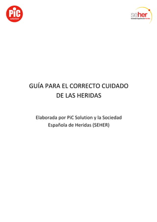  
	
  
	
  
GUÍA	
  PARA	
  EL	
  CORRECTO	
  CUIDADO	
  
DE	
  LAS	
  HERIDAS	
  
	
  
Elaborada	
  por	
  PiC	
  Solution	
  y	
  la	
  Sociedad	
  
Española	
  de	
  Heridas	
  (SEHER)	
  
 