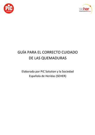  
	
  
	
  
GUÍA	
  PARA	
  EL	
  CORRECTO	
  CUIDADO	
  
DE	
  LAS	
  QUEMADURAS	
  
	
  
Elaborada	
  por	
  PiC	
  Solution	
  y	
  la	
  Sociedad	
  
Española	
  de	
  Heridas	
  (SEHER)	
  
 