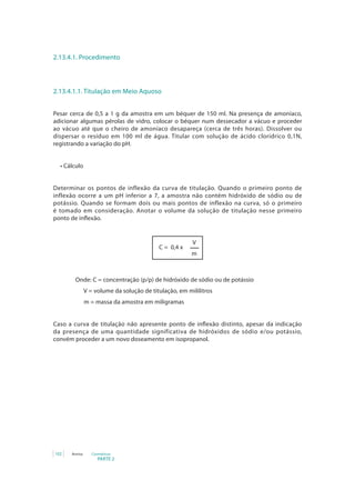 2.13.4.1. Procedimento



2.13.4.1.1. Titulação em Meio Aquoso


Pesar cerca de 0,5 a 1 g da amostra em um béquer de 150 ml. Na presença de amoníaco,
adicionar algumas pérolas de vidro, colocar o béquer num dessecador a vácuo e proceder
ao vácuo até que o cheiro de amoníaco desapareça (cerca de três horas). Dissolver ou
dispersar o resíduo em 100 ml de água. Titular com solução de ácido clorídrico 0,1N,
registrando a variação do pH.


  •	Cálculo


Determinar os pontos de inflexão da curva de titulação. Quando o primeiro ponto de
inflexão ocorre a um pH inferior a 7, a amostra não contém hidróxido de sódio ou de
potássio. Quando se formam dois ou mais pontos de inflexão na curva, só o primeiro
é tomado em consideração. Anotar o volume da solução de titulação nesse primeiro
ponto	de	inflexão.


                                                         V
                                            C = 0,4 x
                                                         m



         Onde: C = concentração (p/p) de hidróxido de sódio ou de potássio
                V = volume da solução de titulação, em mililitros
                m = massa da amostra em miligramas


Caso	 a	 curva	 de	 titulação	 não	 apresente	 ponto	 de	 inflexão	 distinto,	 apesar	 da	 indicação	
da presença de uma quantidade significativa de hidróxidos de sódio e/ou potássio,
convém proceder a um novo doseamento em isopropanol.




102    Anvisa      Cosméticos
                      PARTE 2
 