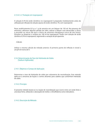 2.13.4.1.2. Titulação em Isopropanol


A solução 0,1N de ácido clorídrico no isopropanol é preparada imediatamente antes da
utilização por diluição da solução aquosa de ácido clorídrico 1N, com isopropanol.


Pesar analiticamente 0,5 g a 1 g da amostra em um béquer de 150 ml. Na presença de
amoníaco, adicionar algumas pérolas de vidro, colocar o béquer num dessecador a vácuo
e proceder ao vácuo até que o cheiro de amoníaco desapareça (cerca de três horas).
Dissolver ou dispersar o resíduo em 100 ml de isopropanol. Titular com solução de ácido
clorídrico 0,1N no isopropanol, registrando a variação do pH aparente.


  •Cálculo


Utilizar o mesmo cálculo do método anterior. O primeiro ponto de inflexão é visível a
um pH em torno de 9.




2.14. Determinação do Teor de Hidróxido de Sódio
     (Sodium Hydroxide)



2.14.1. Objetivo e Campo de Aplicação


Determinar o teor de hidróxido de sódio por volumetria de neutralização. Este método
aplica-se a amostras de loções e cremes alisantes para cabelos que contenham hidróxido
de sódio.


2.14.2. Princípio


O presente método baseia-se na reação de neutralização que ocorre entre um ácido forte e
uma base forte, utilizando o alaranjado de metila e a fenolftaleína como indicadores.




2.14.3. Descrição do Método




                                              Guia de Controle de Qualidade de Produtos Cosméticos   103
 