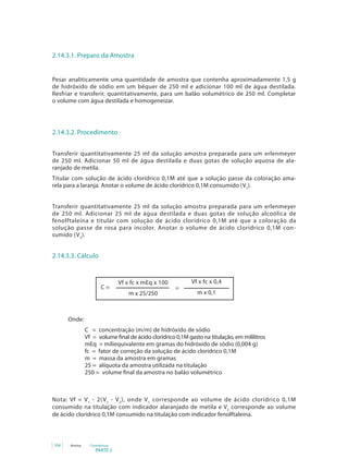 2.14.3.1. Preparo da Amostra


Pesar analiticamente uma quantidade de amostra que contenha aproximadamente 1,5 g
de hidróxido de sódio em um béquer de 250 ml e adicionar 100 ml de água destilada.
Resfriar e transferir, quantitativamente, para um balão volumétrico de 250 ml. Completar
o volume com água destilada e homogeneizar.




2.14.3.2. Procedimento


Transferir quantitativamente 25 ml da solução amostra preparada para um erlenmeyer
de 250 ml. Adicionar 50 ml de água destilada e duas gotas de solução aquosa de ala-
ranjado de metila.
Titular com solução de ácido clorídrico 0,1M até que a solução passe da coloração ama-
rela para a laranja. Anotar o volume de ácido clorídrico 0,1M consumido (V1).


Transferir quantitativamente 25 ml da solução amostra preparada para um erlenmeyer
de 250 ml. Adicionar 25 ml de água destilada e duas gotas de solução alcoólica de
fenolftaleína e titular com solução de ácido clorídrico 0,1M até que a coloração da
solução passe de rosa para incolor. Anotar o volume de ácido clorídrico 0,1M con-
sumido (V2).


2.14.3.3. Cálculo


                              Vf x fc x mEq x 100          Vf x fc x 0,4
                      C=                             =
                                 m x 25/250                   m x 0,1



      Onde:
               C = concentração (m/m) de hidróxido de sódio
               Vf = volume final de ácido clorídrico 0,1M gasto na titulação, em mililitros
               mEq = miliequivalente em gramas do hidróxido de sódio (0,004 g)
               fc = fator de correção da solução de ácido clorídrico 0,1M
               m = massa da amostra em gramas
               25 = alíquota da amostra utilizada na titulação
               250 = volume final da amostra no balão volumétrico



Nota: Vf = V 1 - 2( V 1 - V 2 ), onde V 1 corresponde ao volume de ácido clorídrico 0,1M
consumido na titulação com indicador alaranjado de metila e V2 corresponde ao volume
de ácido clorídrico 0,1M consumido na titulação com indicador fenolftaleína.



104   Anvisa     Cosméticos
                    PARTE 2
 