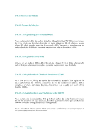 2.16.3. Descrição do Método



2.16.3.1. Preparo de Soluções



2.16.3.1.1. Solução Estoque do Indicador Misto


Pesar exatamente 0,25 g de azul de dissulfina (disulphine blue VN 150) em um béquer
de 50 ml e 0,5 g de dimidium bromide em outro béquer de 50 ml; adicionar a cada
béquer	 25	 ml	 de	 solução	 aquecida	 de	 metanol	 a	 10%.	 Transferir	 as	 soluções	 para	 um	
balão	volumétrico	de	250	ml	e	completar	o	volume	com	solução	de	metanol	a	10%.




2.16.3.1.2. Solução Indicadora Mista


Misturar, em um balão de 500 ml, 20 ml de solução estoque, 20 ml de ácido sulfúrico 2,4M
ou 3 ml de ácido sulfúrico concentrado, e completar o volume com água destilada.




2.16.3.1.3. Solução Padrão de Cloreto de Benzetônio 0,004M


Pesar com precisão 1,7924 g de cloreto de benzetônio e dissolver com água em um
balão	 volumétrico	 de	 1000	 ml;	 acrescentar	 0,4	 ml	 de	 hidróxido	 de	 sódio	 a	 50%	 e	
completar o volume com água destilada. Padronizar essa solução com lauril sulfato
de sódio 0,004M.


2.16.3.1.4. Solução Padrão de Lauril Sulfato de Sódio 0,004M


Pesar exatamente o equivalente a 1,15 g de lauril sulfato de sódio PA em um béquer
de 100 ml. Dissolver em água destilada, transferir quantitativamente para um balão de
1000 ml, completar com água destilada e homogeneizar.


Obs.:	 Se	 o	 lauril	 sulfato	 de	 sódio	 não	 apresentar	 100%	 de	 pureza,	 corrigir	 a	 quantidade	 do	 pó	 a	 ser	 pesado	 para	 o	 preparo	 da	
solução padrão 0,004M, conforme o teor de pureza encontrado.




 108       Anvisa     Cosméticos
                          PARTE 2
 