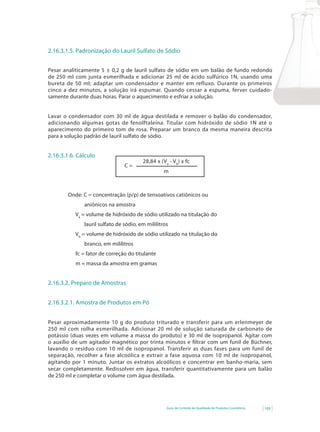 2.16.3.1.5. Padronização do Lauril Sulfato de Sódio


Pesar analiticamente 5 ± 0,2 g de lauril sulfato de sódio em um balão de fundo redondo
de 250 ml com junta esmerilhada e adicionar 25 ml de ácido sulfúrico 1N, usando uma
bureta de 50 ml; adaptar um condensador e manter em refluxo. Durante os primeiros
cinco a dez minutos, a solução irá espumar. Quando cessar a espuma, ferver cuidado-
samente durante duas horas. Parar o aquecimento e esfriar a solução.


Lavar o condensador com 30 ml de água destilada e remover o balão do condensador,
adicionando algumas gotas de fenolftaleína. Titular com hidróxido de sódio 1N até o
aparecimento do primeiro tom de rosa. Preparar um branco da mesma maneira descrita
para a solução padrão de lauril sulfato de sódio.


2.16.3.1.6. Cálculo
                                        28,84 x (Va - Vb) x fc
                                C=
                                                  m



        Onde: C = concentração (p/p) de tensoativos catiônicos ou
              aniônicos na amostra
           Va = volume de hidróxido de sódio utilizado na titulação do
              lauril sulfato de sódio, em mililitros
           Vb = volume de hidróxido de sódio utilizado na titulação do
              branco, em mililitros
           fc = fator de correção do titulante
           m = massa da amostra em gramas


2.16.3.2. Preparo de Amostras


2.16.3.2.1. Amostra de Produtos em Pó


Pesar aproximadamente 10 g do produto triturado e transferir para um erlenmeyer de
250 ml com rolha esmerilhada. Adicionar 20 ml de solução saturada de carbonato de
potássio (duas vezes em volume a massa do produto) e 30 ml de isopropanol. Agitar com
o auxílio de um agitador magnético por trinta minutos e filtrar com um funil de Büchner,
lavando o resíduo com 10 ml de isopropanol. Transferir as duas fases para um funil de
separação, recolher a fase alcoólica e extrair a fase aquosa com 10 ml de isopropanol,
agitando por 1 minuto. Juntar os extratos alcoólicos e concentrar em banho-maria, sem
secar completamente. Redissolver em água, transferir quantitativamente para um balão
de 250 ml e completar o volume com água destilada.




                                                   Guia de Controle de Qualidade de Produtos Cosméticos   109
 