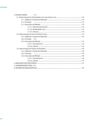 3. ENSAIOS GERAIS               113
    3.1. Determinação da Alcalinidade Livre e da Acidez Livre ...................................................................... 113
           3.1.1. Objetivo e Campo de Aplicação ............................................................................................... 113
           3.1.2. Princípio     ..................................................................................................................................... 113
           3.1.3. Descrição do Método ................................................................................................................... 113
                      3.1.3.1. Determinação do pH ............................................................................................... 113
                      3.1.3.2. Alcalinidade Livre ..................................................................................................... 113
                      3.1.3.3. Cálculos ....................................................................................................................... 114
    3.2. Determinação do Teor de Ácidos Graxos ............................................................................................... 115
           3.2.1. Objetivo e Campo de Aplicação ............................................................................................... 115
           3.2.2. Princípio 115
           3.2.3. Descrição do Método ................................................................................................................... 115
                      3.2.3.1. Procedimento ............................................................................................................ 115
                      3.2.3.2. Cálculo ......................................................................................................................... 116
    3.3. Determinação do Índice de Peróxidos .................................................................................................... 116
           3.3.1. Objetivo e Campo de Aplicação ............................................................................................... 116
           3.3.2. Princípio     ..................................................................................................................................... 116
           3.3.3. Descrição do Método ................................................................................................................... 116
                      3.3.3.1. Procedimento ............................................................................................................ 116
                      3.3.3.2. Cálculo ......................................................................................................................... 117
4. AVALIAÇÃO DOS RESULTADOS ............................................................................................................................. 117
5. CONSIDERAÇÕES FINAIS 118
6. REFERÊNCIAS BIBLIOGRÁFICAS ............................................................................................................................ 119
 