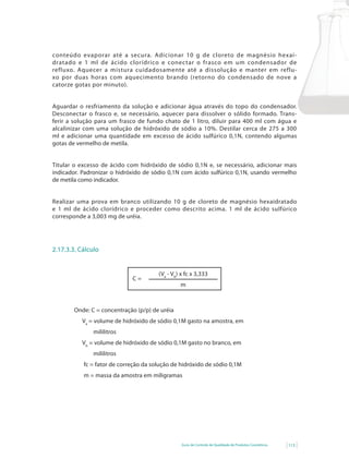 conteúdo evaporar até a secura. Adicionar 10 g de cloreto de magnésio hexai-
dratado e 1 ml de ácido clorídrico e conectar o frasco em um condensador de
refluxo. Aquecer a mistura cuidadosamente até a dissolução e manter em reflu-
xo por duas horas com aquecimento brando (retorno do condensado de nove a
catorze gotas por minuto).


Aguardar o resfriamento da solução e adicionar água através do topo do condensador.
Desconectar o frasco e, se necessário, aquecer para dissolver o sólido formado. Trans-
ferir a solução para um frasco de fundo chato de 1 litro, diluir para 400 ml com água e
alcalinizar	 com	 uma	 solução	 de	 hidróxido	 de	 sódio	 a	 10%.	 Destilar	 cerca	 de	 275	 a	 300	
ml e adicionar uma quantidade em excesso de ácido sulfúrico 0,1N, contendo algumas
gotas de vermelho de metila.


Titular o excesso de ácido com hidróxido de sódio 0,1N e, se necessário, adicionar mais
indicador. Padronizar o hidróxido de sódio 0,1N com ácido sulfúrico 0,1N, usando vermelho
de metila como indicador.


Realizar uma prova em branco utilizando 10 g de cloreto de magnésio hexaidratado
e 1 ml de ácido clorídrico e proceder como descrito acima. 1 ml de ácido sulfúrico
corresponde a 3,003 mg de uréia.




2.17.3.3. Cálculo


                                           (Va - Vb) x fc x 3,333
                                C=
                                                    m



        Onde: C = concentração (p/p) de uréia
            Va = volume de hidróxido de sódio 0,1M gasto na amostra, em
                mililitros
            Vb = volume de hidróxido de sódio 0,1M gasto no branco, em
                mililitros
            fc = fator de correção da solução de hidróxido de sódio 0,1M
            m = massa da amostra em miligramas




                                                     Guia de Controle de Qualidade de Produtos Cosméticos   113
 