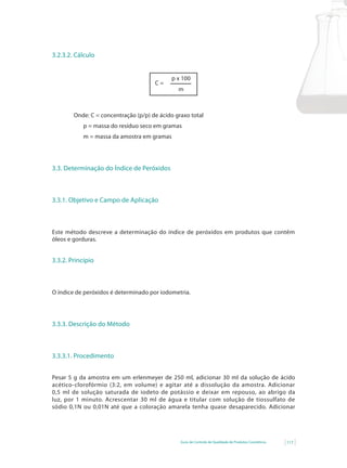 3.2.3.2. Cálculo


                                             p x 100
                                      C=
                                               m



        Onde: C = concentração (p/p) de ácido graxo total
           p = massa do resíduo seco em gramas
           m = massa da amostra em gramas




3.3. Determinação do Índice de Peróxidos



3.3.1. Objetivo e Campo de Aplicação



Este método descreve a determinação do índice de peróxidos em produtos que contêm
óleos e gorduras.


3.3.2. Princípio



O índice de peróxidos é determinado por iodometria.




3.3.3. Descrição do Método



3.3.3.1. Procedimento


Pesar 5 g da amostra em um erlenmeyer de 250 ml, adicionar 30 ml da solução de ácido
acético-clorofórmio (3:2, em volume) e agitar até a dissolução da amostra. Adicionar
0,5 ml de solução saturada de iodeto de potássio e deixar em repouso, ao abrigo da
luz, por 1 minuto. Acrescentar 30 ml de água e titular com solução de tiossulfato de
sódio 0,1N ou 0,01N até que a coloração amarela tenha quase desaparecido. Adicionar




                                                Guia de Controle de Qualidade de Produtos Cosméticos   117
 