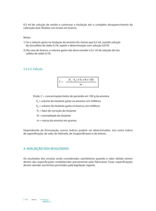 0,5 ml de solução de amido e continuar a titulação até o completo desaparecimento da
coloração azul. Realizar um ensaio em branco.


Notas:
1) Se o volume gasto na titulação da amostra for menor que 0,5 ml, usando solução
  de tiossulfato de sódio 0,1N, repetir a determinação com solução 0,01N.
2) No caso do branco, o volume gasto não deve exceder a 0,1 ml da solução de tios
  sulfato de sódio 0,1N.




3.3.3.2. Cálculo


                                              (Va - Vb ) x fc x N x 100
                                     C=
                                                         m



           Onde: C = concentração/índice de peróxido em 100 g da amostra
              Va = volume do titulante gasto na amostra, em mililitros
              Vb = volume do titulante gasto no branco, em mililitros
                  fc = fator de correção do titulante
                  N = normalidade do titulante
                  m = massa da amostra em gramas


Dependendo da formulação, outros índices podem ser determinados, tais como índice
de saponificação, de iodo, de hidroxila, de insaponificáveis e de ésteres.




4. AVALIAÇÃO DOS RESULTADOS

Os resultados dos ensaios serão considerados satisfatórios quando o valor obtido estiver
dentro das especificações estabelecidas previamente pelo fabricante. Essas especificações
devem atender aos limites permitidos pela legislação vigente.




118      Anvisa      Cosméticos
                        PARTE 2
 