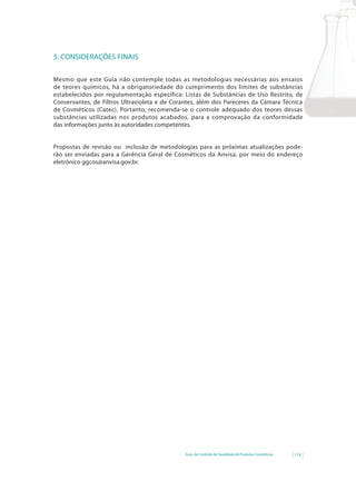5. CONSIDERAÇÕES FINAIS

Mesmo que este Guia não contemple todas as metodologias necessárias aos ensaios
de teores químicos, há a obrigatoriedade do cumprimento dos limites de substâncias
estabelecidos por regulamentação específica: Listas de Substâncias de Uso Restrito, de
Conservantes, de Filtros Ultravioleta e de Corantes, além dos Pareceres da Câmara Técnica
de Cosméticos (Catec). Portanto, recomenda-se o controle adequado dos teores dessas
substâncias utilizadas nos produtos acabados, para a comprovação da conformidade
das informações junto às autoridades competentes.


Propostas de revisão ou inclusão de metodologias para as próximas atualizações pode-
rão ser enviadas para a Gerência Geral de Cosméticos da Anvisa, por meio do endereço
eletrônico ggcos@anvisa.gov.br.




                                               Guia de Controle de Qualidade de Produtos Cosméticos   119
 
