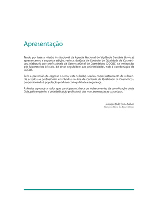 Apresentação
Tendo por base a missão institucional da Agência Nacional de Vigilância Sanitária (Anvisa),
apresentamos a segunda edição, revista, do Guia de Controle de Qualidade de Cosméti-
cos, elaborado por profissionais da Gerência Geral de Cosméticos (GGCOS) da instituição,
dos laboratórios oficiais, do setor regulado e das universidades, sob a coordenação da
GGCOS.

Sem a pretensão de esgotar o tema, este trabalho servirá como instrumento de referên-
cia a todos os profissionais envolvidos na área de Controle de Qualidade de Cosméticos,
proporcionando à população produtos com qualidade e segurança.

A Anvisa agradece a todos que participaram, direta ou indiretamente, da consolidação deste
Guia, pelo empenho e pela dedicação profissional que marcaram todas as suas etapas.



                                                                   Josineire Melo Costa Sallum
                                                                  Gerente Geral de Cosméticos
 