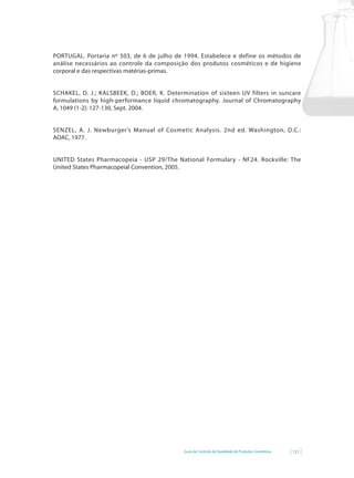 PORTUGAL. Portaria nº 503, de 6 de julho de 1994. Estabelece e define os métodos de
análise necessários ao controle da composição dos produtos cosméticos e de higiene
corporal e das respectivas matérias-primas.


SCHAKEL,	 D.	 J.;	 KALSBEEK,	 D.;	 BOER,	 K.	 Determination	 of	 sixteen	 UV	 filters	 in	 suncare	
formulations by high-performance liquid chromatography. Journal of Chromatography
A, 1049 (1-2): 127-130, Sept. 2004.


SENZEL, A. J. Newburger’s	 Manual	 of	 Cosmetic	 Analysis. 2nd ed. Washington, D.C.:
AOAC, 1977.


UNITED States Pharmacopeia - USP 29/The National Formulary - NF24. Rockville: The
United States Pharmacopeial Convention, 2005.




                                                    Guia de Controle de Qualidade de Produtos Cosméticos   121
 