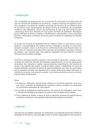 1. INTRODUÇÃO

Com a finalidade de proporcionar um instrumento de orientação aos profissionais da
área de Controle de Qualidade de Cosméticos, a Agência Nacional de Vigilância Sani-
tária coordenou um grupo de trabalho constituído por técnicos de sua Gerência Geral
de Cosméticos e por representantes da Câmara Técnica de Cosméticos, da comunidade
acadêmica, dos laboratórios oficiais, dos profissionais da área e do setor produtivo para
a elaboração deste Guia. Dividido em duas partes (Controle de Qualidade: Abordagem
Geral e Métodos de Ensaios Analíticos: Identificação e Doseamento), o Guia contempla
diretrizes, informações e métodos de ensaios para o Controle de Qualidade de Produtos
Cosméticos.


Os ensaios de Controle de Qualidade têm por objetivo avaliar as características físicas,
químicas e microbiológicas das matérias-primas, embalagens, produtos em processo e
produtos acabados. Assim, a verificação da conformidade das especificações deve ser
vista como um requisito necessário para a garantia da qualidade, segurança e eficácia
do produto e não somente como uma exigência regulatória. Este Guia aborda o controle
físico-químico de produtos acabados.


Conforme a legislação brasileira vigente e harmonizada no Mercosul, é exigida a apre-
sentação dos dados de Controle de Qualidade (especificações) no ato da regularização
do produto. Nas inspeções, é exigida a apresentação das especificações, dos métodos de
ensaio e dos registros das análises. A empresa deve cumprir o estabelecido no Termo de
Responsabilidade, constante do dossiê de registro/notificação, por meio do qual declara
que os produtos atendem aos regulamentos e outros dispositivos legais referentes ao
controle de processo e de produto acabado, e aos demais parâmetros técnicos relativos
às Boas Práticas de Fabricação.


Notas:
1) As diretrizes, definições, especificações analíticas e instruções propostas neste Guia,
   que visem a avaliação da qualidade dos cosméticos, devem considerar sua adequação
   às características particulares de cada produto.
2) O controle de qualidade de matérias-primas e de materiais de embalagem, assim como
   o controle microbiológico de produtos cosméticos, não são objetos deste trabalho.
3) Com o objetivo de facilitar a leitura do Guia, a expressão “produtos de higiene pessoal,
   cosméticos e perfumes” será substituída pela expressão “produtos cosméticos”.




2. OBJETIVO

Este Guia tem por objetivo apresentar aos profissionais e ao segmento da área de Controle de
Qualidade de Cosméticos uma abordagem sobre os ensaios organolépticos, físico-químicos



 18      Anvisa   Cosméticos
                     PARTE 1
 