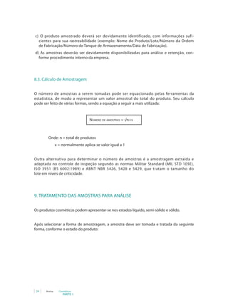 c) O produto amostrado deverá ser devidamente identificado, com informações sufi-
  cientes para sua rastreabilidade (exemplo: Nome do Produto/Lote/Número da Ordem
  de Fabricação/Número do Tanque de Armazenamento/Data de Fabricação).
d) As amostras deverão ser devidamente disponibilizadas para análise e retenção, con-
  forme procedimento interno da empresa.




8.3. Cálculo de Amostragem


O número de amostras a serem tomadas pode ser equacionado pelas ferramentas da
estatística, de modo a representar um valor amostral do total do produto. Seu cálculo
pode ser feito de várias formas, sendo a equação a seguir a mais utilizada:



                                   Número de amostras = √n+x



        Onde: n = total de produtos
               x = normalmente aplica-se valor igual a 1


Outra alternativa para determinar o número de amostras é a amostragem extraída e
adaptada no controle de inspeção segundo as normas Militar Standard (MIL STD 105E),
ISO 3951 (BS 6002:1989) e ABNT NBR 5426, 5428 e 5429, que tratam o tamanho do
lote em níveis de criticidade.




9. TRATAMENTO DAS AMOSTRAS PARA ANÁLISE

Os produtos cosméticos podem apresentar-se nos estados líquido, semi-sólido e sólido.


Após selecionar a forma de amostragem, a amostra deve ser tomada e tratada da seguinte
forma, conforme o estado do produto:




 24   Anvisa     Cosméticos
                    PARTE 1
 