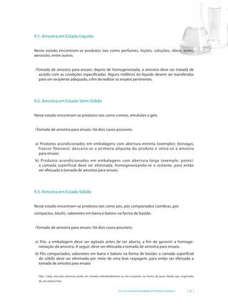 9.1. Amostra em Estado Líquido


Neste estado encontram-se produtos tais como perfumes, loções, soluções, óleos, leites,
aerossóis, entre outros.


•	 omada	 de	 amostra	 para	 ensaio:	 depois	 de	 homogeneizada,	 a	 amostra	 deve	 ser	 tratada	 de	
 T
   acordo com as condições especificadas. Alguns mililitros do líquido devem ser transferidos
   para um recipiente adequado, a fim de realizar os ensaios pertinentes.




9.2. Amostra em Estado Semi-Sólido


Neste estado encontram-se produtos tais como cremes, emulsões e géis.


•	 omada	de	amostra	para	ensaio.	Há	dois	casos	possíveis:	
 T


a) Produtos acondicionados em embalagens com abertura estreita (exemplos: bisnagas,
  frascos flexíveis): descarta-se a primeira alíquota do produto e retira-se a amostra
  para ensaio.
b) Produtos acondicionados em embalagens com abertura larga (exemplo: potes):
  a camada superficial deve ser eliminada, homogeneizando-se o restante, para então
  ser efetuada a tomada de amostra para ensaio.




9.3. Amostra em Estado Sólido


Neste estado encontram-se produtos tais como pós, pós compactados (sombras, pós
compactos, blush), sabonetes em barra e batons na forma de bastão.


•	 omada	de	amostra	para	ensaio.	Há	dois	casos	possíveis:
 T


a) Pós: a embalagem deve ser agitada antes de ser aberta, a fim de garantir a homoge-
  neização da amostra. A seguir, deve ser efetuada a tomada de amostra para ensaio.
b) Pós compactados, sabonetes em barra e batons na forma de bastão: a camada superficial
  do sólido deve ser eliminada por meio de uma leve raspagem, para então ser efetuada a
  tomada de amostra para ensaio.


  Obs.: Cada uma das amostras pode ser tratada individualmente ou em conjunto, na forma de pool, desde que originadas
  de um mesmo lote.


                                                             Guia de Controle de Qualidade de Produtos Cosméticos   25
 