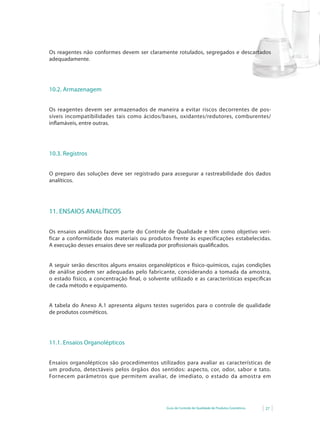 Os reagentes não conformes devem ser claramente rotulados, segregados e descartados
adequadamente.




10.2. Armazenagem


Os reagentes devem ser armazenados de maneira a evitar riscos decorrentes de pos-
síveis incompatibilidades tais como ácidos/bases, oxidantes/redutores, comburentes/
inflamáveis,	entre	outras.
   	




10.3. Registros


O preparo das soluções deve ser registrado para assegurar a rastreabilidade dos dados
analíticos.




11. ENSAIOS ANALÍTICOS

Os ensaios analíticos fazem parte do Controle de Qualidade e têm como objetivo veri-
ficar a conformidade dos materiais ou produtos frente às especificações estabelecidas.
A execução desses ensaios deve ser realizada por profissionais qualificados.


A seguir serão descritos alguns ensaios organolépticos e físico-químicos, cujas condições
de análise podem ser adequadas pelo fabricante, considerando a tomada da amostra,
o estado físico, a concentração final, o solvente utilizado e as características específicas
de cada método e equipamento.


A tabela do Anexo A.1 apresenta alguns testes sugeridos para o controle de qualidade
de produtos cosméticos.




11.1. Ensaios Organolépticos


Ensaios organolépticos são procedimentos utilizados para avaliar as características de
um produto, detectáveis pelos órgãos dos sentidos: aspecto, cor, odor, sabor e tato.
Fornecem parâmetros que permitem avaliar, de imediato, o estado da amostra em




                                                Guia de Controle de Qualidade de Produtos Cosméticos   27
 