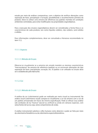 estudo por meio de análises comparativas, com o objetivo de verificar alterações como
separação de fases, precipitação e turvação, possibilitando o reconhecimento primário do
produto. Deve-se utilizar uma amostra de referência (ou padrão) mantida em condições
ambientais controladas, para evitar modificações nas propriedades organolépticas.


Para a execução dos ensaios organolépticos devem ser consideradas a forma física e as
características de cada produto, tais como líquidos voláteis, não voláteis, semi-sólidos
e sólidos.


Para informações complementares, deve ser consultada a literatura recomendada no
item 17.2.




11.1.1. Aspecto



11.1.1.1. Método de Ensaio


Observa-se visualmente se a amostra em estudo mantém as mesmas características
“macroscópicas” da amostra de referência (padrão) ou se ocorreram alterações do tipo
separação de fases, precipitação, turvação, etc. O padrão a ser utilizado no ensaio deve
ser o estabelecido pelo fabricante.




11.1.2. Cor



11.1.2.1. Método de Ensaio


A análise da cor (colorimetria) pode ser realizada por meio visual ou instrumental. Na
análise visual (colorimetria visual) compara-se visualmente a cor da amostra com a cor de
um padrão armazenado em frasco da mesma especificação. Pode-se efetuar essa análise
sob condições de luz “branca” natural ou artificial ou ainda em câmaras especiais, com
várias fontes de luz (ou seja, vários comprimentos de onda).


A análise instrumental substitui o olho humano como detector e pode ser feita por meio
da colorimetria fotoelétrica ou da colorimetria espectrofotométrica.




 28   Anvisa   Cosméticos
                  PARTE 1
 