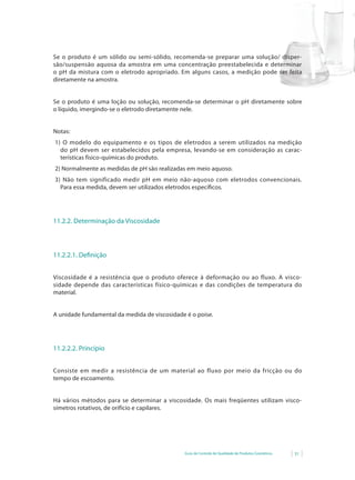 Se o produto é um sólido ou semi-sólido, recomenda-se preparar uma solução/ disper-
são/suspensão aquosa da amostra em uma concentração preestabelecida e determinar
o pH da mistura com o eletrodo apropriado. Em alguns casos, a medição pode ser feita
diretamente na amostra.


Se o produto é uma loção ou solução, recomenda-se determinar o pH diretamente sobre
o líquido, imergindo-se o eletrodo diretamente nele.


Notas:
1) O modelo do equipamento e os tipos de eletrodos a serem utilizados na medição
  do pH devem ser estabelecidos pela empresa, levando-se em consideração as carac-
  terísticas físico-químicas do produto.
2) Normalmente as medidas de pH são realizadas em meio aquoso.
3) Não tem significado medir pH em meio não-aquoso com eletrodos convencionais.
  Para essa medida, devem ser utilizados eletrodos específicos.




11.2.2. Determinação da Viscosidade



11.2.2.1. Definição


Viscosidade é a resistência que o produto oferece à deformação ou ao fluxo. A visco-
sidade depende das características físico-químicas e das condições de temperatura do
material.


A unidade fundamental da medida de viscosidade é o poise.




11.2.2.2. Princípio


Consiste em medir a resistência de um material ao fluxo por meio da fricção ou do
tempo de escoamento.


Há vários métodos para se determinar a viscosidade. Os mais freqüentes utilizam visco-
símetros rotativos, de orifício e capilares.




                                              Guia de Controle de Qualidade de Produtos Cosméticos   31
 