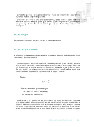 •	 Densidade	 aparente	 é	 a	 relação	 direta	 entre	 a	 massa	 de	 uma	 amostra	 e	 seu	 volume	
  específico, medido em proveta graduada.
  •	 Densidade	 específica	 é	 uma	 densidade	 relativa,	 sendo	 utilizada	 como	 padrão	 a	
  densidade absoluta da água, que é igual a 1.000 kg/dm3 ou g/cm3 a 4°C (temperatura
  em que a água é mais densa). No caso de gases, é tomada em relação ao ar ou ao
  hidrogênio.




11.2.3.2. Princípio


Baseia-se na razão entre a massa e o volume de uma dada amostra.




11.2.3.3. Descrição do Método


A densidade pode ser medida utilizando-se picnômetro metálico, picnômetro de vidro,
densímetro e densímetro digital.


  •	 Determinação da densidade aparente: deve-se pesar uma quantidade da amostra
  e introduzi-la na proveta, tampando-a em seguida. Para os produtos na forma de
  pó, é necessário acomodar a amostra, eliminando o ar entre as partículas por meio
  de leves batidas em movimentos verticais, padronizados, com altura fixa, sobre uma
  superfície lisa, até obter volume constante. Deve-se anotar o volume.


        Cálculo:
                                                 m
                                         dA =
                                                 v


        Onde: dA = densidade aparente em g/ml
             m = massa da amostra em gramas
           v = volume final em mililitros


  •	 Determinação	 da	 densidade	 em	 picnômetro	 de	 vidro	 ou	 metálico: utiliza-se
  o de vidro para os produtos líquidos e o de metal para os produtos semi-sólidos e
  viscosos. Pesa-se o picnômetro vazio e anota-se o seu peso (M 0). A seguir, deve-se
  enchê-lo completamente com água purificada, evitando-se a introdução de bolhas.
  Após secá-lo cuidadosamente, é necessário pesá-lo novamente e anotar seu peso




                                                   Guia de Controle de Qualidade de Produtos Cosméticos   35
 